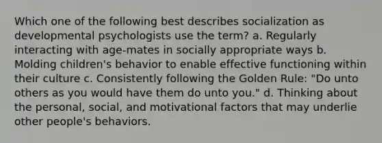 Which one of the following best describes socialization as developmental psychologists use the term? a. Regularly interacting with age-mates in socially appropriate ways b. Molding children's behavior to enable effective functioning within their culture c. Consistently following the Golden Rule: "Do unto others as you would have them do unto you." d. Thinking about the personal, social, and motivational factors that may underlie other people's behaviors.