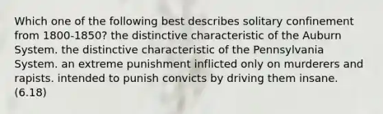 Which one of the following best describes solitary confinement from 1800-1850? the distinctive characteristic of the Auburn System. the distinctive characteristic of the Pennsylvania System. an extreme punishment inflicted only on murderers and rapists. intended to punish convicts by driving them insane. (6.18)