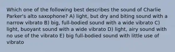 Which one of the following best describes the sound of Charlie Parker's alto saxophone? A) light, but dry and biting sound with a narrow vibrato B) big, full-bodied sound with a wide vibrato C) light, buoyant sound with a wide vibrato D) light, airy sound with no use of the vibrato E) big full-bodied sound with little use of vibrato