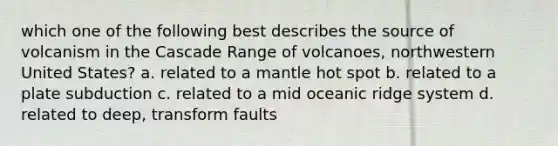 which one of the following best describes the source of volcanism in the Cascade Range of volcanoes, northwestern United States? a. related to a mantle hot spot b. related to a plate subduction c. related to a mid oceanic ridge system d. related to deep, transform faults