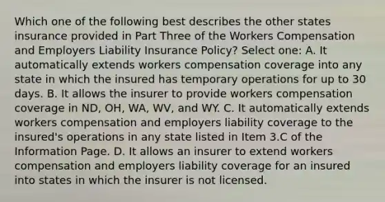 Which one of the following best describes the other states insurance provided in Part Three of the Workers Compensation and Employers Liability Insurance Policy? Select one: A. It automatically extends workers compensation coverage into any state in which the insured has temporary operations for up to 30 days. B. It allows the insurer to provide workers compensation coverage in ND, OH, WA, WV, and WY. C. It automatically extends workers compensation and employers liability coverage to the insured's operations in any state listed in Item 3.C of the Information Page. D. It allows an insurer to extend workers compensation and employers liability coverage for an insured into states in which the insurer is not licensed.