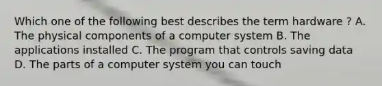 Which one of the following best describes the term hardware ? A. The physical components of a computer system B. The applications installed C. The program that controls saving data D. The parts of a computer system you can touch