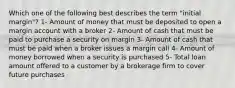 Which one of the following best describes the term "initial margin"? 1- Amount of money that must be deposited to open a margin account with a broker 2- Amount of cash that must be paid to purchase a security on margin 3- Amount of cash that must be paid when a broker issues a margin call 4- Amount of money borrowed when a security is purchased 5- Total loan amount offered to a customer by a brokerage firm to cover future purchases