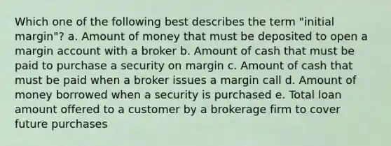 Which one of the following best describes the term "initial margin"? a. Amount of money that must be deposited to open a margin account with a broker b. Amount of cash that must be paid to purchase a security on margin c. Amount of cash that must be paid when a broker issues a margin call d. Amount of money borrowed when a security is purchased e. Total loan amount offered to a customer by a brokerage firm to cover future purchases