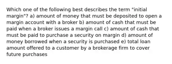 Which one of the following best describes the term "initial margin"? a) amount of money that must be deposited to open a margin account with a broker b) amount of cash that must be paid when a broker issues a margin call c) amount of cash that must be paid to purchase a security on margin d) amount of money borrowed when a security is purchased e) total loan amount offered to a customer by a brokerage firm to cover future purchases