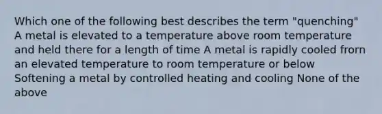 Which one of the following best describes the term "quenching" A metal is elevated to a temperature above room temperature and held there for a length of time A metal is rapidly cooled frorn an elevated temperature to room temperature or below Softening a metal by controlled heating and cooling None of the above