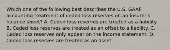 Which one of the following best describes the U.S. GAAP accounting treatment of ceded loss reserves on an insurer's balance sheet? A. Ceded loss reserves are treated as a liability. B. Ceded loss reserves are treated as an offset to a liability. C. Ceded loss reserves only appear on the income statement. D. Ceded loss reserves are treated as an asset.