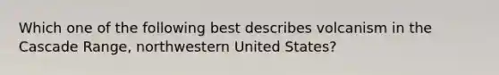 Which one of the following best describes volcanism in the Cascade Range, northwestern United States?