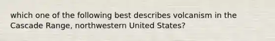 which one of the following best describes volcanism in the Cascade Range, northwestern United States?