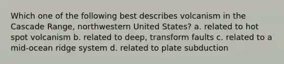 Which one of the following best describes volcanism in the Cascade Range, northwestern United States? a. related to hot spot volcanism b. related to deep, transform faults c. related to a mid-ocean ridge system d. related to plate subduction