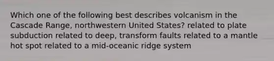 Which one of the following best describes volcanism in the Cascade Range, northwestern United States? related to plate subduction related to deep, transform faults related to a mantle hot spot related to a mid-oceanic ridge system