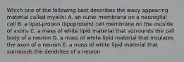 Which one of the following best describes the waxy appearing material called myelin: A. an outer membrane on a neuroglial cell B. a lipid-protein (lipoprotein) cell membrane on the outside of axons C. a mass of white lipid material that surrounds the cell body of a neuron D. a mass of white lipid material that insulates the axon of a neuron E. a mass of white lipid material that surrounds the dendrites of a neuron