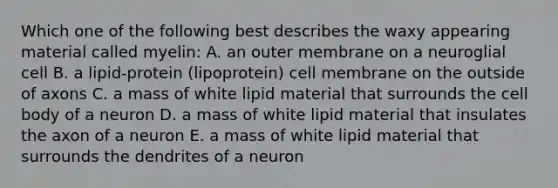 Which one of the following best describes the waxy appearing material called myelin: A. an outer membrane on a neuroglial cell B. a lipid-protein (lipoprotein) cell membrane on the outside of axons C. a mass of white lipid material that surrounds the cell body of a neuron D. a mass of white lipid material that insulates the axon of a neuron E. a mass of white lipid material that surrounds the dendrites of a neuron