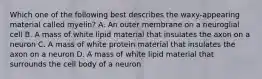 Which one of the following best describes the waxy-appearing material called myelin? A. An outer membrane on a neuroglial cell B. A mass of white lipid material that insulates the axon on a neuron C. A mass of white protein material that insulates the axon on a neuron D. A mass of white lipid material that surrounds the cell body of a neuron