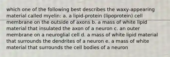 which one of the following best describes the waxy-appearing material called myelin: a. a lipid-protein (lipoprotein) cell membrane on the outside of axons b. a mass of white lipid material that insulated the axon of a neuron c. an outer membrane on a neuroglial cell d. a mass of white lipid material that surrounds the dendrites of a neuron e. a mass of white material that surrounds the cell bodies of a neuron