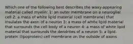 Which one of the following best describes the waxy-appearing material called myelin: 1: an outer membrane on a neuroglial cell 2: a mass of white lipid material (cell membrane) that insulates the axon of a neuron 3: a mass of white lipid material that surrounds the cell body of a neuron 4: a mass of white lipid material that surrounds the dendrites of a neuron 5: a lipid-protein (lipoprotein) cell membrane on the outside of axons