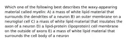 Which one of the following best describes the waxy-appearing material called myelin: A) a mass of white lipid material that surrounds the dendrites of a neuron B) an outer membrane on a neuroglial cell C) a mass of white lipid material that insulates the axon of a neuron D) a lipid-protein (lipoprotein) cell membrane on the outside of axons E) a mass of white lipid material that surrounds the cell body of a neuron