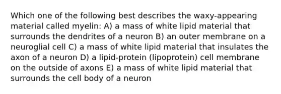 Which one of the following best describes the waxy-appearing material called myelin: A) a mass of white lipid material that surrounds the dendrites of a neuron B) an outer membrane on a neuroglial cell C) a mass of white lipid material that insulates the axon of a neuron D) a lipid-protein (lipoprotein) cell membrane on the outside of axons E) a mass of white lipid material that surrounds the cell body of a neuron