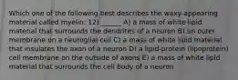 Which one of the following best describes the waxy-appearing material called myelin: 12) ______ A) a mass of white lipid material that surrounds the dendrites of a neuron B) an outer membrane on a neuroglial cell C) a mass of white lipid material that insulates the axon of a neuron D) a lipid-protein (lipoprotein) cell membrane on the outside of axons E) a mass of white lipid material that surrounds the cell body of a neuron