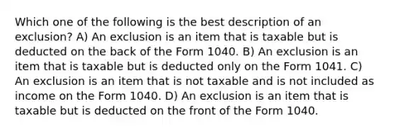 Which one of the following is the best description of an exclusion? A) An exclusion is an item that is taxable but is deducted on the back of the Form 1040. B) An exclusion is an item that is taxable but is deducted only on the Form 1041. C) An exclusion is an item that is not taxable and is not included as income on the Form 1040. D) An exclusion is an item that is taxable but is deducted on the front of the Form 1040.