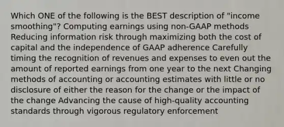 Which ONE of the following is the BEST description of "income smoothing"? Computing earnings using non-GAAP methods Reducing information risk through maximizing both the cost of capital and the independence of GAAP adherence Carefully timing the recognition of revenues and expenses to even out the amount of reported earnings from one year to the next Changing methods of accounting or accounting estimates with little or no disclosure of either the reason for the change or the impact of the change Advancing the cause of high-quality accounting standards through vigorous regulatory enforcement