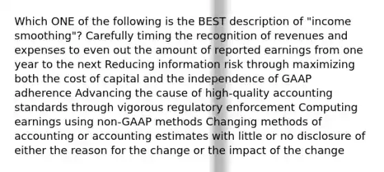 Which ONE of the following is the BEST description of "income smoothing"? Carefully timing the recognition of revenues and expenses to even out the amount of reported earnings from one year to the next Reducing information risk through maximizing both the cost of capital and the independence of GAAP adherence Advancing the cause of high-quality accounting standards through vigorous regulatory enforcement Computing earnings using non-GAAP methods Changing methods of accounting or accounting estimates with little or no disclosure of either the reason for the change or the impact of the change