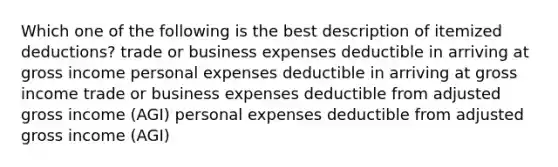 Which one of the following is the best description of itemized deductions? trade or business expenses deductible in arriving at gross income personal expenses deductible in arriving at gross income trade or business expenses deductible from adjusted gross income (AGI) personal expenses deductible from adjusted gross income (AGI)