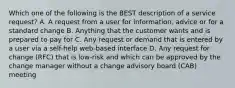 Which one of the following is the BEST description of a service request? A. A request from a user for information, advice or for a standard change B. Anything that the customer wants and is prepared to pay for C. Any request or demand that is entered by a user via a self-help web-based interface D. Any request for change (RFC) that is low-risk and which can be approved by the change manager without a change advisory board (CAB) meeting