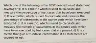 Which one of the following is the BEST description of statement coverage? a) It is a metric which is used to calculate and measure the percentage of test cases that have been executed. b) It is a metric, which is used to calculate and measure the percentage of statements in the source code which have been executed. c) It is a metric, which is used to calculate and measure the number of statements in the source code which have been executed by test cases that are passed. d) It is a metric that give a true/false confirmation if all statements are covered or not.