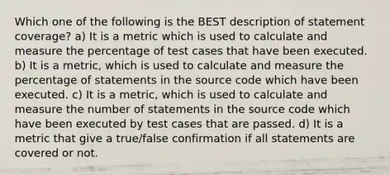 Which one of the following is the BEST description of statement coverage? a) It is a metric which is used to calculate and measure the percentage of test cases that have been executed. b) It is a metric, which is used to calculate and measure the percentage of statements in the source code which have been executed. c) It is a metric, which is used to calculate and measure the number of statements in the source code which have been executed by test cases that are passed. d) It is a metric that give a true/false confirmation if all statements are covered or not.