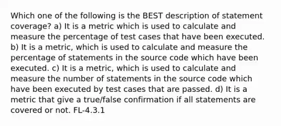 Which one of the following is the BEST description of statement coverage? a) It is a metric which is used to calculate and measure the percentage of test cases that have been executed. b) It is a metric, which is used to calculate and measure the percentage of statements in the source code which have been executed. c) It is a metric, which is used to calculate and measure the number of statements in the source code which have been executed by test cases that are passed. d) It is a metric that give a true/false confirmation if all statements are covered or not. FL-4.3.1