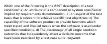 Which one of the following is the BEST description of a test condition? a) An attribute of a component or system specified or implied by requirements documentation. b) An aspect of the test basis that is relevant to achieve specific test objectives. c) The capability of the software product to provide functions which meet stated and implied needs when the software is used under specified conditions. d) The percentage of all single condition outcomes that independently affect a decision outcome that have been exercised by a test case suite. Keyword