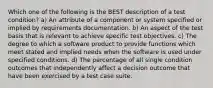 Which one of the following is the BEST description of a test condition? a) An attribute of a component or system specified or implied by requirements documentation. b) An aspect of the test basis that is relevant to achieve specific test objectives. c) The degree to which a software product to provide functions which meet stated and implied needs when the software is used under specified conditions. d) The percentage of all single condition outcomes that independently affect a decision outcome that have been exercised by a test case suite.