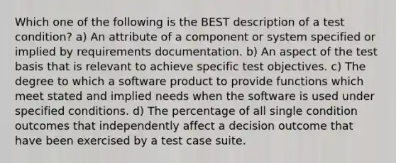 Which one of the following is the BEST description of a test condition? a) An attribute of a component or system specified or implied by requirements documentation. b) An aspect of the test basis that is relevant to achieve specific test objectives. c) The degree to which a software product to provide functions which meet stated and implied needs when the software is used under specified conditions. d) The percentage of all single condition outcomes that independently affect a decision outcome that have been exercised by a test case suite.