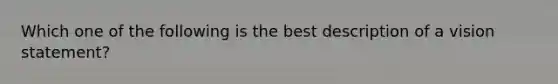 Which one of the following is the best description of a vision statement?