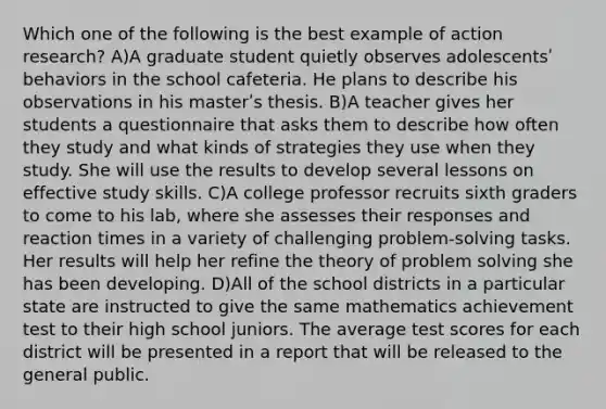 Which one of the following is the best example of action research? A)A graduate student quietly observes adolescentsʹ behaviors in the school cafeteria. He plans to describe his observations in his masterʹs thesis. B)A teacher gives her students a questionnaire that asks them to describe how often they study and what kinds of strategies they use when they study. She will use the results to develop several lessons on effective study skills. C)A college professor recruits sixth graders to come to his lab, where she assesses their responses and reaction times in a variety of challenging problem‐solving tasks. Her results will help her refine the theory of <a href='https://www.questionai.com/knowledge/kZi0diIlxK-problem-solving' class='anchor-knowledge'>problem solving</a> she has been developing. D)All of the school districts in a particular state are instructed to give the same mathematics achievement test to their high school juniors. The average test scores for each district will be presented in a report that will be released to the general public.