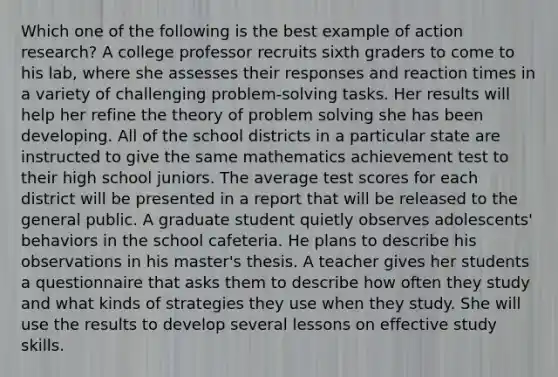 Which one of the following is the best example of action research? A college professor recruits sixth graders to come to his lab, where she assesses their responses and reaction times in a variety of challenging problem-solving tasks. Her results will help her refine the theory of problem solving she has been developing. All of the school districts in a particular state are instructed to give the same mathematics achievement test to their high school juniors. The average test scores for each district will be presented in a report that will be released to the general public. A graduate student quietly observes adolescents' behaviors in the school cafeteria. He plans to describe his observations in his master's thesis. A teacher gives her students a questionnaire that asks them to describe how often they study and what kinds of strategies they use when they study. She will use the results to develop several lessons on effective study skills.