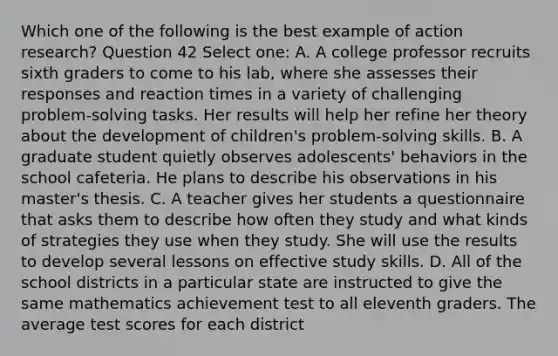 Which one of the following is the best example of action research? Question 42 Select one: A. A college professor recruits sixth graders to come to his lab, where she assesses their responses and reaction times in a variety of challenging problem-solving tasks. Her results will help her refine her theory about the development of children's problem-solving skills. B. A graduate student quietly observes adolescents' behaviors in the school cafeteria. He plans to describe his observations in his master's thesis. C. A teacher gives her students a questionnaire that asks them to describe how often they study and what kinds of strategies they use when they study. She will use the results to develop several lessons on effective study skills. D. All of the school districts in a particular state are instructed to give the same mathematics achievement test to all eleventh graders. The average test scores for each district