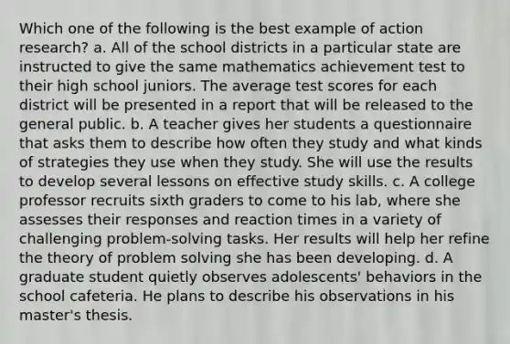 Which one of the following is the best example of action research? a. All of the school districts in a particular state are instructed to give the same mathematics achievement test to their high school juniors. The average test scores for each district will be presented in a report that will be released to the general public. b. A teacher gives her students a questionnaire that asks them to describe how often they study and what kinds of strategies they use when they study. She will use the results to develop several lessons on effective study skills. c. A college professor recruits sixth graders to come to his lab, where she assesses their responses and reaction times in a variety of challenging problem-solving tasks. Her results will help her refine the theory of problem solving she has been developing. d. A graduate student quietly observes adolescents' behaviors in the school cafeteria. He plans to describe his observations in his master's thesis.