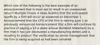 Which one of the following is the best example of an announcement that is most apt to result in an unexpected return? Multiple Choice A news bulletin that the anticipated layoffs by a firm will occur as expected on December 1 Announcement that the CFO of the firm is retiring June 1 as previously announced Announcement that a firm will continue its practice of paying a 3 a share annual dividend Statement by a firm that it has just discovered a manufacturing defect and is recalling its product The verification by senior management that the firm is being acquired as had been rumored