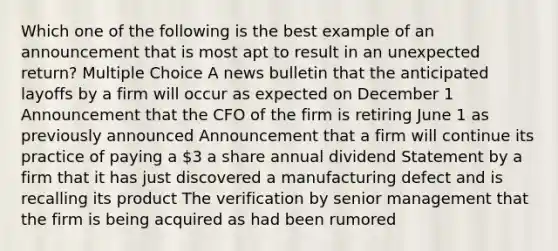 Which one of the following is the best example of an announcement that is most apt to result in an unexpected return? Multiple Choice A news bulletin that the anticipated layoffs by a firm will occur as expected on December 1 Announcement that the CFO of the firm is retiring June 1 as previously announced Announcement that a firm will continue its practice of paying a 3 a share annual dividend Statement by a firm that it has just discovered a manufacturing defect and is recalling its product The verification by senior management that the firm is being acquired as had been rumored