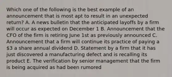 Which one of the following is the best example of an announcement that is most apt to result in an unexpected return? A. A news bulletin that the anticipated layoffs by a firm will occur as expected on December 1 B. Announcement that the CFO of the firm is retiring June 1st as previously announced C. Announcement that a firm will continue its practice of paying a 3 a share annual dividend D. Statement by a firm that it has just discovered a manufacturing defect and is recalling its product E. The verification by senior management that the firm is being acquired as had been rumored