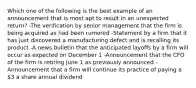 Which one of the following is the best example of an announcement that is most apt to result in an unexpected return? -The verification by senior management that the firm is being acquired as had been rumored -Statement by a firm that it has just discovered a manufacturing defect and is recalling its product -A news bulletin that the anticipated layoffs by a firm will occur as expected on December 1 -Announcement that the CFO of the firm is retiring June 1 as previously announced -Announcement that a firm will continue its practice of paying a 3 a share annual dividend