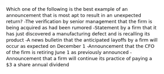 Which one of the following is the best example of an announcement that is most apt to result in an unexpected return? -The verification by senior management that the firm is being acquired as had been rumored -Statement by a firm that it has just discovered a manufacturing defect and is recalling its product -A news bulletin that the anticipated layoffs by a firm will occur as expected on December 1 -Announcement that the CFO of the firm is retiring June 1 as previously announced -Announcement that a firm will continue its practice of paying a 3 a share annual dividend