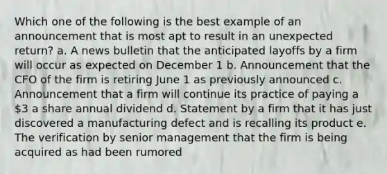 Which one of the following is the best example of an announcement that is most apt to result in an unexpected return? a. A news bulletin that the anticipated layoffs by a firm will occur as expected on December 1 b. Announcement that the CFO of the firm is retiring June 1 as previously announced c. Announcement that a firm will continue its practice of paying a 3 a share annual dividend d. Statement by a firm that it has just discovered a manufacturing defect and is recalling its product e. The verification by senior management that the firm is being acquired as had been rumored