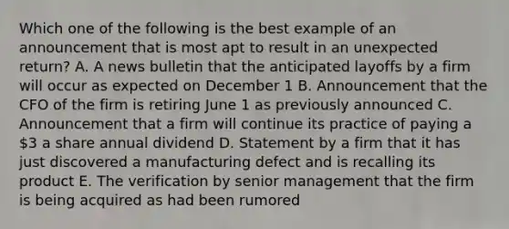 Which one of the following is the best example of an announcement that is most apt to result in an unexpected return? A. A news bulletin that the anticipated layoffs by a firm will occur as expected on December 1 B. Announcement that the CFO of the firm is retiring June 1 as previously announced C. Announcement that a firm will continue its practice of paying a 3 a share annual dividend D. Statement by a firm that it has just discovered a manufacturing defect and is recalling its product E. The verification by senior management that the firm is being acquired as had been rumored