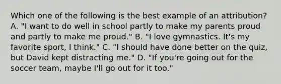 Which one of the following is the best example of an attribution? A. "I want to do well in school partly to make my parents proud and partly to make me proud." B. "I love gymnastics. It's my favorite sport, I think." C. "I should have done better on the quiz, but David kept distracting me." D. "If you're going out for the soccer team, maybe I'll go out for it too."