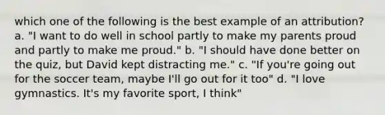 which one of the following is the best example of an attribution? a. "I want to do well in school partly to make my parents proud and partly to make me proud." b. "I should have done better on the quiz, but David kept distracting me." c. "If you're going out for the soccer team, maybe I'll go out for it too" d. "I love gymnastics. It's my favorite sport, I think"