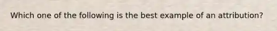 Which one of the following is the best example of an attribution?