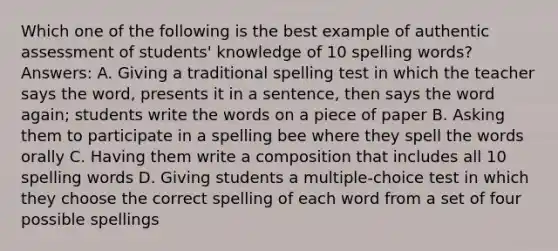 Which one of the following is the best example of authentic assessment of students' knowledge of 10 spelling words? Answers: A. Giving a traditional spelling test in which the teacher says the word, presents it in a sentence, then says the word again; students write the words on a piece of paper B. Asking them to participate in a spelling bee where they spell the words orally C. Having them write a composition that includes all 10 spelling words D. Giving students a multiple-choice test in which they choose the correct spelling of each word from a set of four possible spellings